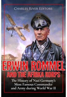 Erwin Rommel and the Afrika Korps: The History of Nazi Germany’s Most Famous Commander and Army during World War II