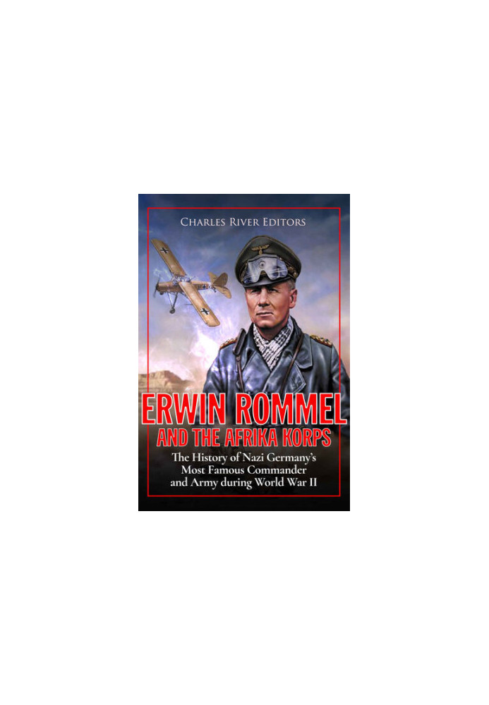 Erwin Rommel and the Afrika Korps: The History of Nazi Germany’s Most Famous Commander and Army during World War II