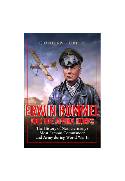 Erwin Rommel and the Afrika Korps: The History of Nazi Germany’s Most Famous Commander and Army during World War II