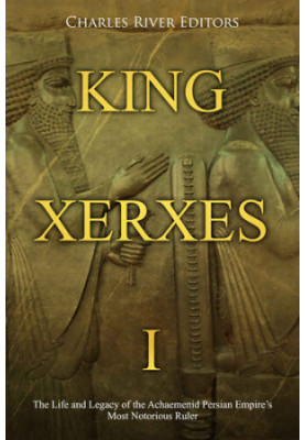 King Xerxes I: The Life and Legacy of the Achaemenid Persian Empire’s Most Notorious Ruler