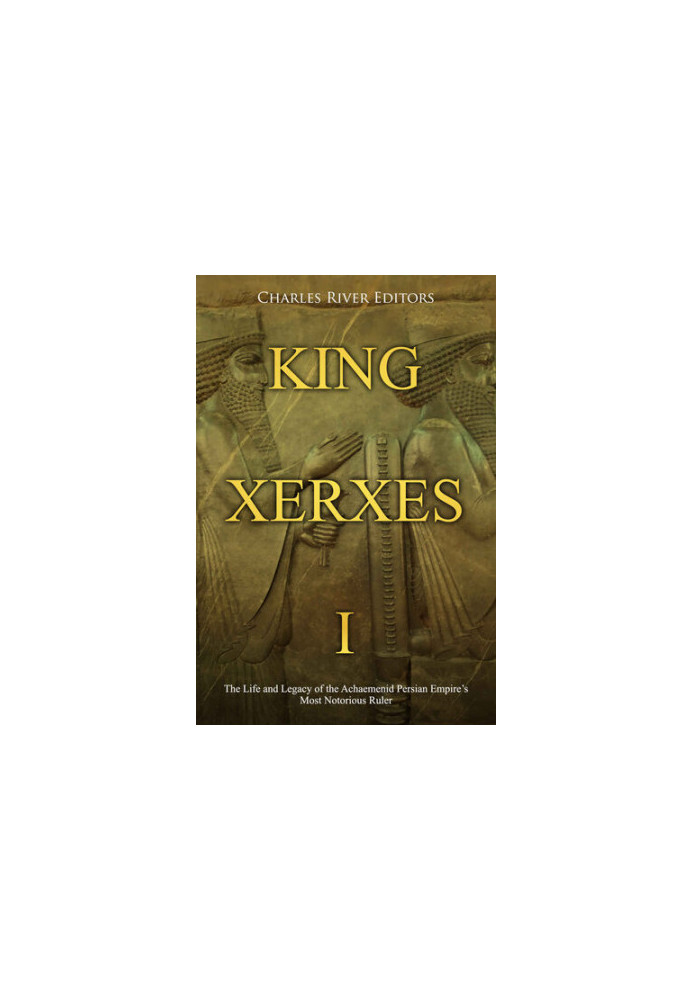 King Xerxes I: The Life and Legacy of the Achaemenid Persian Empire’s Most Notorious Ruler