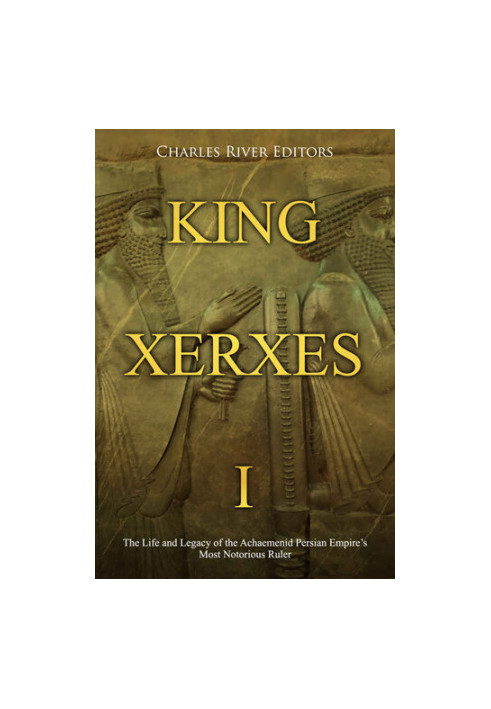 King Xerxes I: The Life and Legacy of the Achaemenid Persian Empire’s Most Notorious Ruler