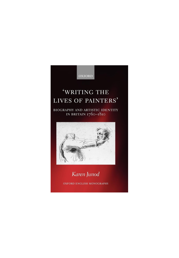 Writing the Lives of Painters:Biography and Artistic Identity in Britain 1760-1810,Junod, Karen,Oxford University Press