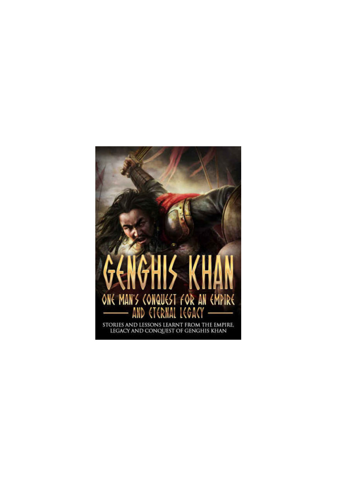 Genghis Khan: One Man's Conquest For An Empire And Eternal Legacy: Stories And Lessons Learnt From The Empire, Legacy And Con