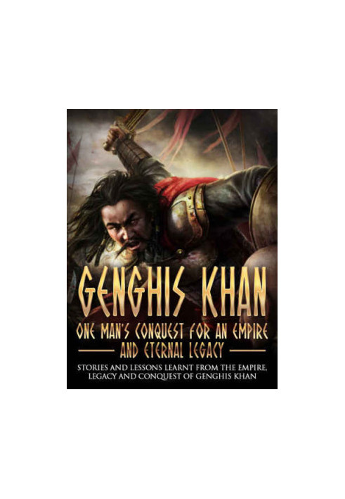 Genghis Khan: One Man's Conquest For An Empire And Eternal Legacy: Stories And Lessons Learnt From The Empire, Legacy And Con