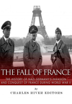 The Fall of France: The History of Nazi Germany’s Invasion and Conquest of France During World War II