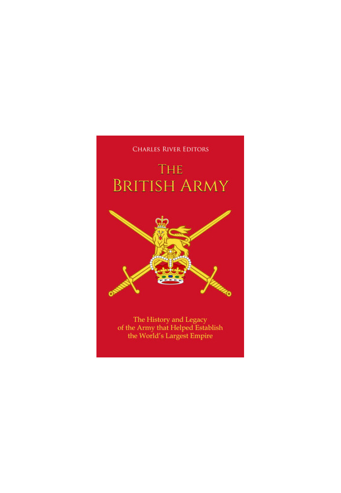 The British Army: The History and Legacy of the Army that Helped Establish the World’s Largest Empire