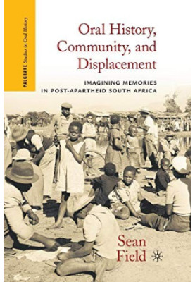 ORAL HISTORY,COMMUNITY,AND DISPLACEMENT IMAGINING MEMORIES IN POST-APARTHEID SOUTH AFRICA,SEAN FIELD