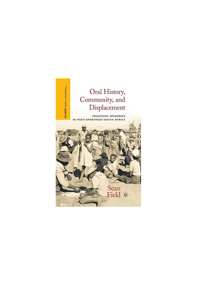 ORAL HISTORY,COMMUNITY,AND DISPLACEMENT IMAGINING MEMORIES IN POST-APARTHEID SOUTH AFRICA,SEAN FIELD
