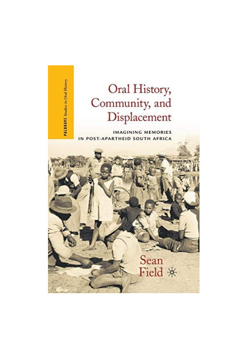 ORAL HISTORY,COMMUNITY,AND DISPLACEMENT IMAGINING MEMORIES IN POST-APARTHEID SOUTH AFRICA,SEAN FIELD