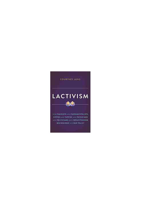 Lactivism : how feminists and fundamentalists, hippies and yuppies, and physicians and politicians made breastfeeding big bus