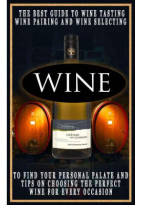 Wine: The Best Guide To Wine Tasting, Wine Pairing And Wine Selecting To Find Your Personal Palate And Tips On Choosing The P