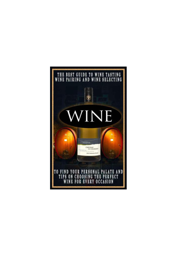 Wine: The Best Guide To Wine Tasting, Wine Pairing And Wine Selecting To Find Your Personal Palate And Tips On Choosing The P