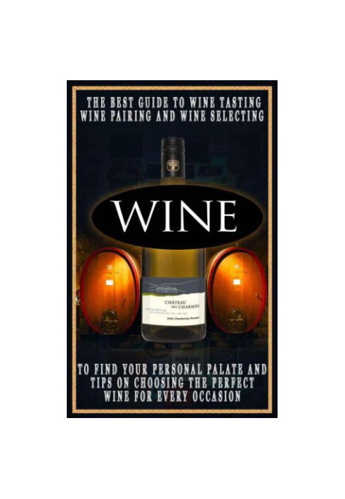 Wine: The Best Guide To Wine Tasting, Wine Pairing And Wine Selecting To Find Your Personal Palate And Tips On Choosing The P