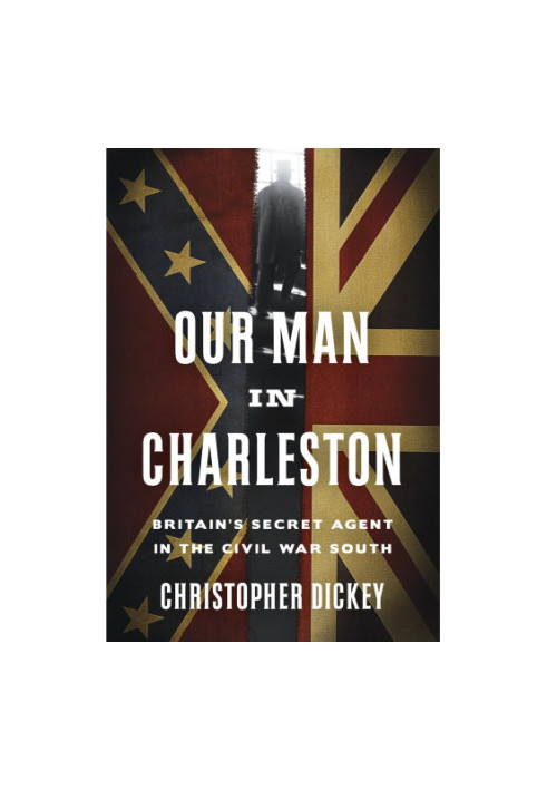 Our Man in Charleston: Britain's Secret Agent in the Civil War South