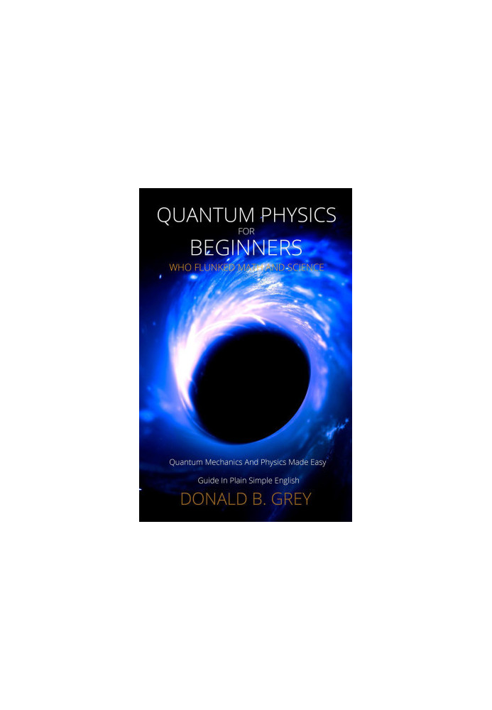 Quantum Physics for Beginners Who Flunked Math and Science--Quantum Mechanics and Physics Made Easy Guide In Plain Simple Eng