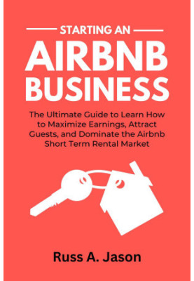 Starting An Airbnb Business: The Ultimate Guide to Learn How to Maximize Earnings, Attract Guests, and Dominate the Airbnb Sh