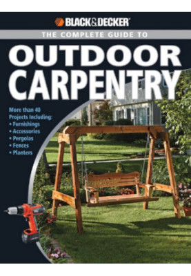 Black+Decker • The Complete Guide to Outdoor Carpentry • More than 40 Projects, Including Furnishings, Accessories, Pergolas,