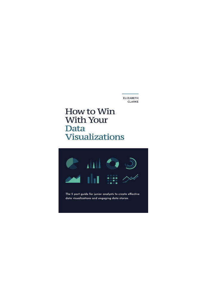 How To Win With Your Data Visualizations: The 5 Part Guide For Junior Analysts To Create Effective Data Visualizations And En