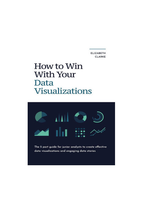 How To Win With Your Data Visualizations: The 5 Part Guide For Junior Analysts To Create Effective Data Visualizations And En