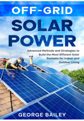 Off-Grid Solar Power: Advanced Methods and Strategies to Build the Most Efficient Solar Systems for Indoor and Outdoor Living