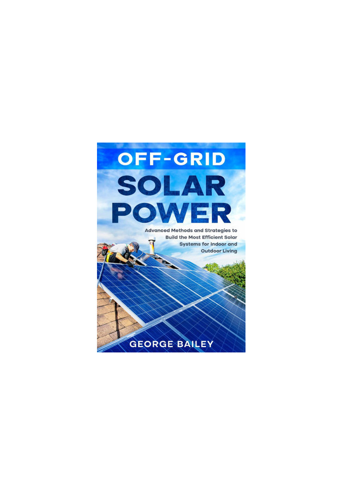 Off-Grid Solar Power: Advanced Methods and Strategies to Build the Most Efficient Solar Systems for Indoor and Outdoor Living