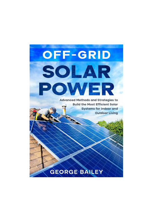 Off-Grid Solar Power: Advanced Methods and Strategies to Build the Most Efficient Solar Systems for Indoor and Outdoor Living