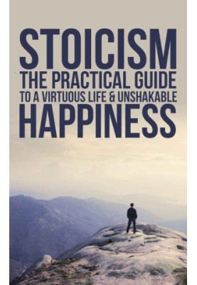 Stoicism: The Practical Guide To A Virtuous Life & Unshakable Happiness (Practical Philosophy For Your Everyday Life)