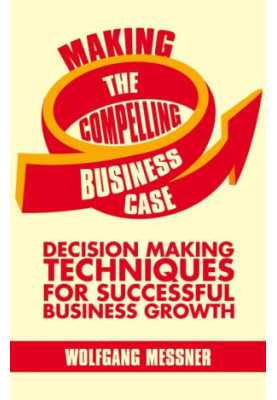 Making the Compelling Business Case: Decision-Making Techniques for Successful Business Growth