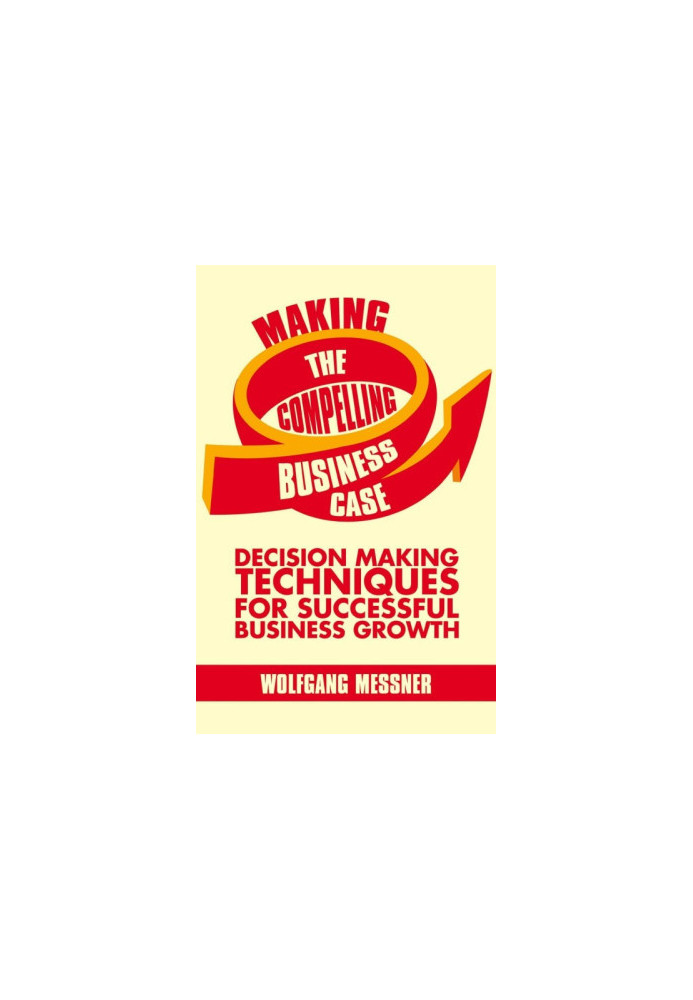 Making the Compelling Business Case: Decision-Making Techniques for Successful Business Growth