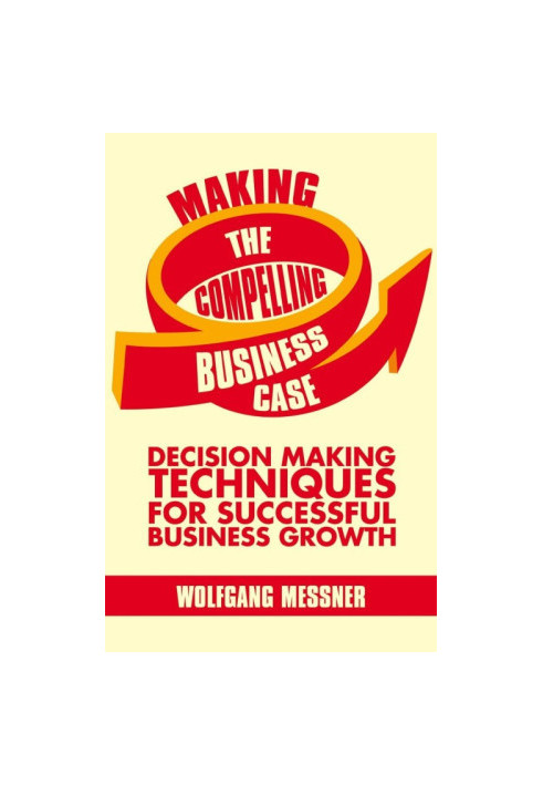 Making the Compelling Business Case: Decision-Making Techniques for Successful Business Growth