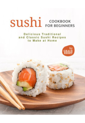 Sushi Cookbook for Beginners: Delicious Traditional and Classic Sushi Recipes to Make at Home
