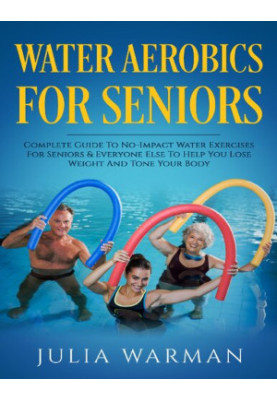 Water Aerobics For Seniors - Complete Guide To No-Impact Water Exercises For Seniors & Everyone Else To Help You Lose Weight 