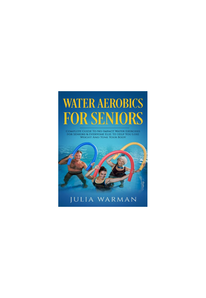 Water Aerobics For Seniors - Complete Guide To No-Impact Water Exercises For Seniors & Everyone Else To Help You Lose Weight 