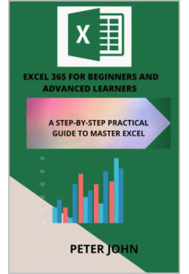 EXCEL 365 FOR BEGINNERS AND ADVANCED LEARNERS : A STEP-BY-STEP PRACTICAL GUIDE TO MASTER EXCEL
