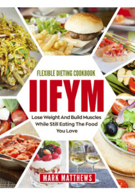 IIFYM & Flexible Dieting Cookbook: Lose Weight and Build Muscles While Still Eating The Food You Love (Macro Diet)