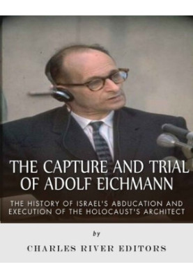 The Capture and Trial of Adolf Eichmann: The History of Israel’s Abduction and Execution of the Holocaust’s Architect