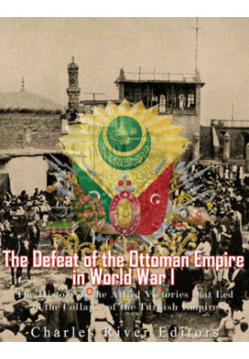 The Defeat of the Ottoman Empire in World War I: The History of the Allied Victories that Led to the Collapse of the Turkish 