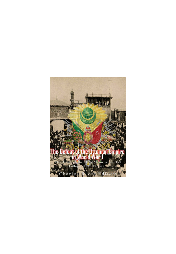 The Defeat of the Ottoman Empire in World War I: The History of the Allied Victories that Led to the Collapse of the Turkish 