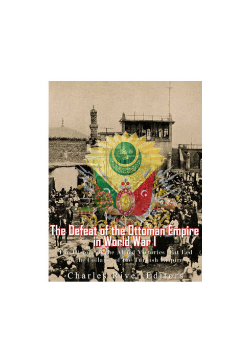 The Defeat of the Ottoman Empire in World War I: The History of the Allied Victories that Led to the Collapse of the Turkish 