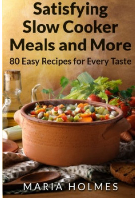 Satisfying Slow Cooker Meals and More: 80 Easy Recipes for Every Taste