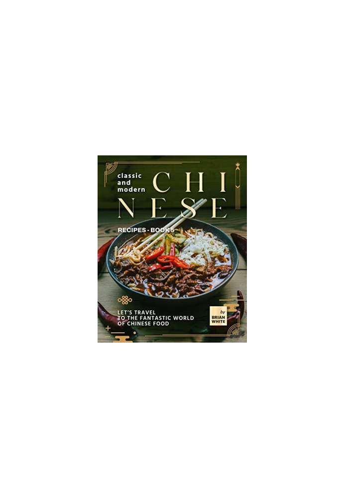 Classic and Modern Chinese Recipes - Book 5: Let's Travel to The Fantastic World of Chinese Food (The Complete Collection of 
