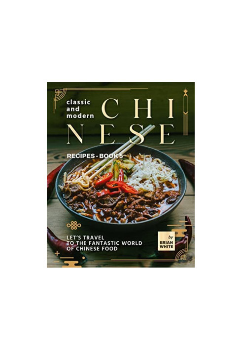 Classic and Modern Chinese Recipes - Book 5: Let's Travel to The Fantastic World of Chinese Food (The Complete Collection of 