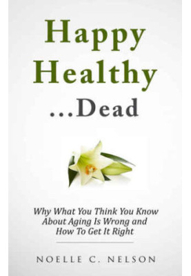 Happy Healthy. . .Dead: Why What You Think You Know About Aging Is Wrong and How To Get It RIght