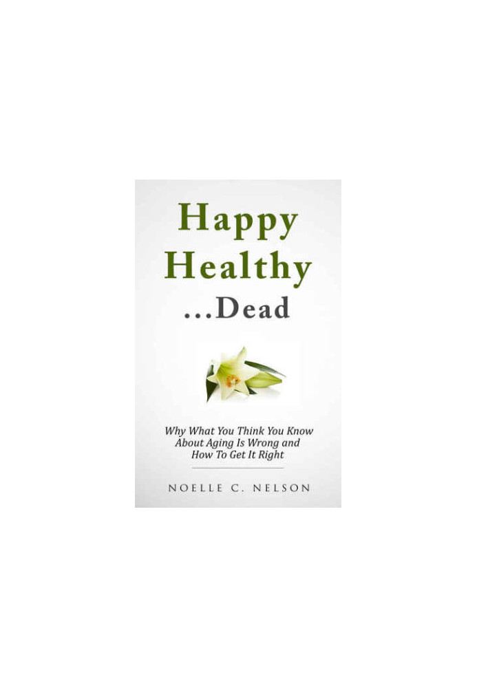 Happy Healthy. . .Dead: Why What You Think You Know About Aging Is Wrong and How To Get It RIght