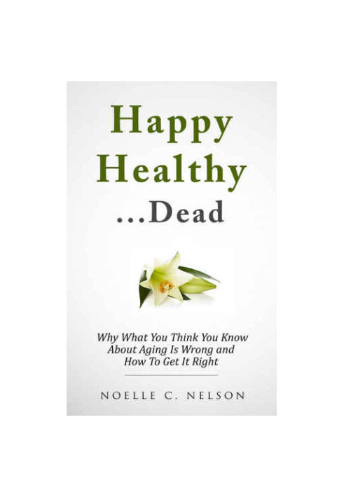 Happy Healthy. . .Dead: Why What You Think You Know About Aging Is Wrong and How To Get It RIght