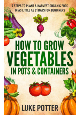 HOW TO GROW VEGETABLES IN POTS & CONTAINERS: 9 STEPS TO PLANT & HARVEST ORGANIC FOOD IN AS LITTLE AS 21 DAYS FOR BEGINNERS