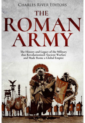 The Roman Army: The History and Legacy of the Military that Revolutionized Ancient Warfare and Made Rome a Global Empire