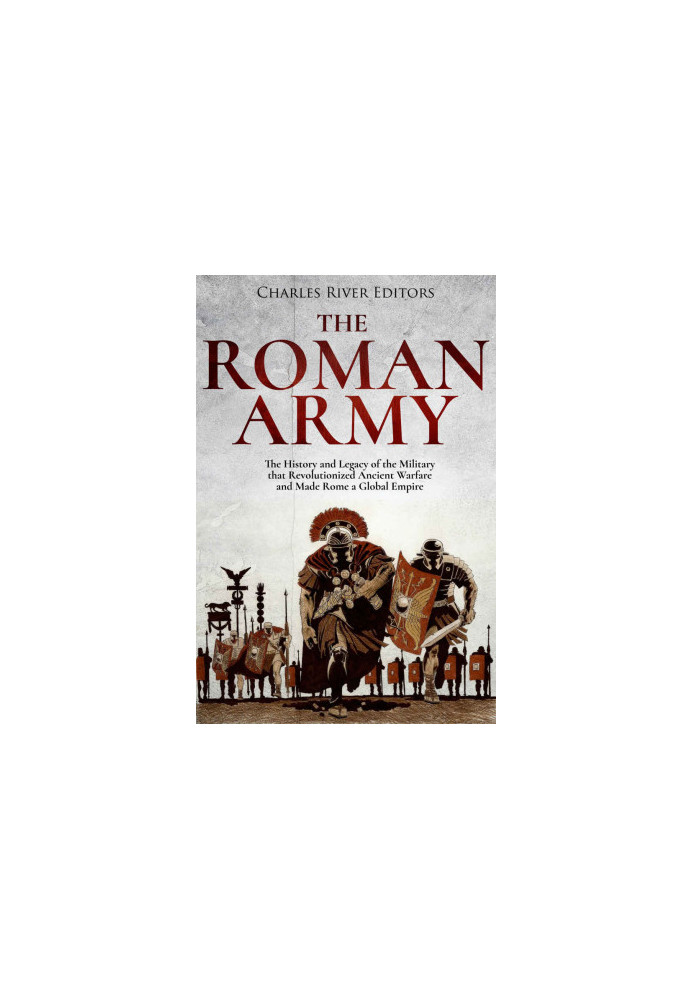 The Roman Army: The History and Legacy of the Military that Revolutionized Ancient Warfare and Made Rome a Global Empire