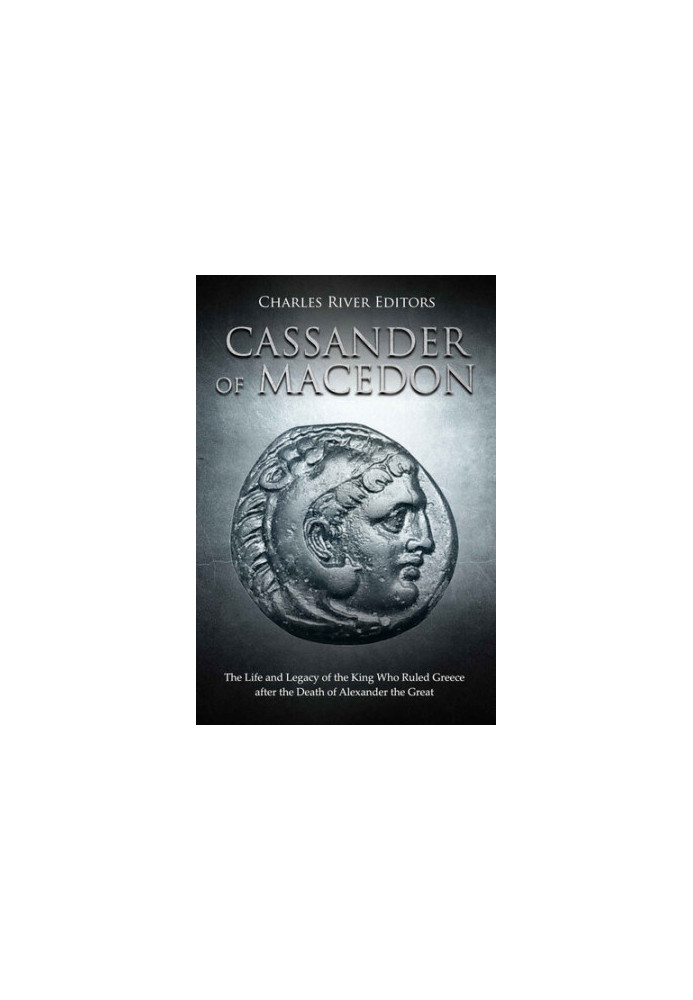 Cassander of Macedon: The Life and Legacy of the King Who Ruled Greece after the Death of Alexander the Great